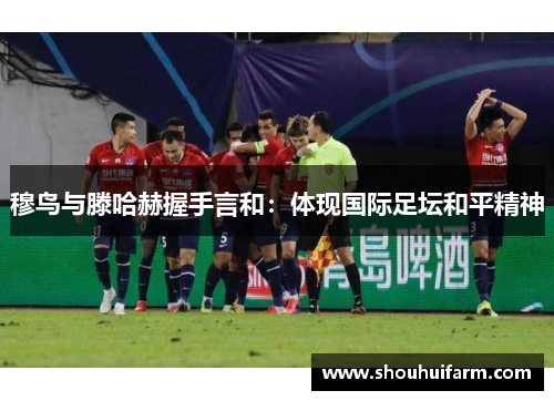 穆鸟与滕哈赫握手言和：体现国际足坛和平精神