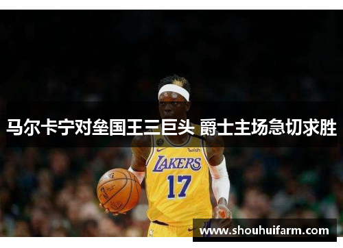 马尔卡宁对垒国王三巨头 爵士主场急切求胜